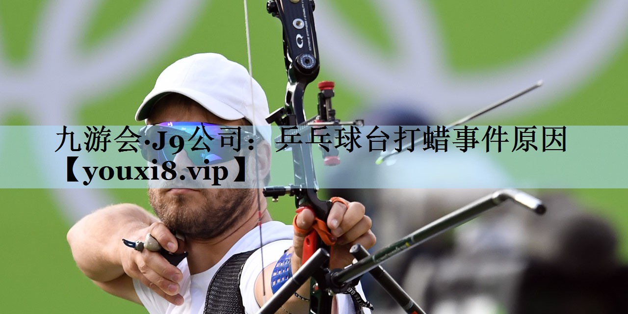 九游会·J9公司:乒乓球台打蜡事件原因