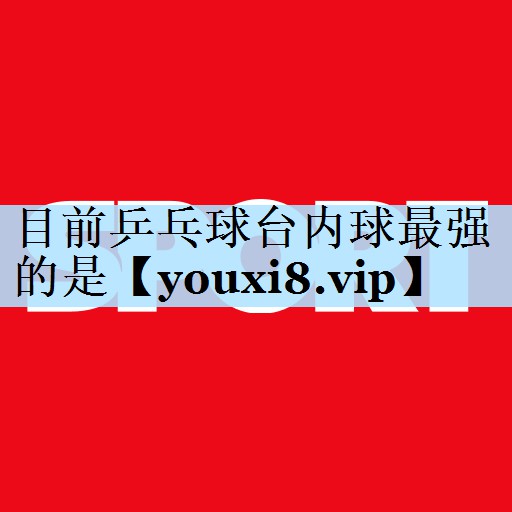 目前乒乓球台内球最强的是