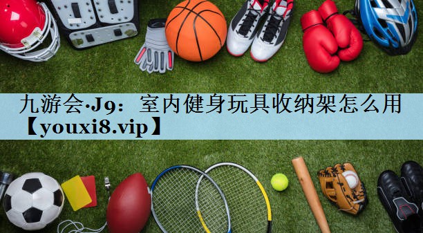 九游会·J9:室内健身玩具收纳架怎么用