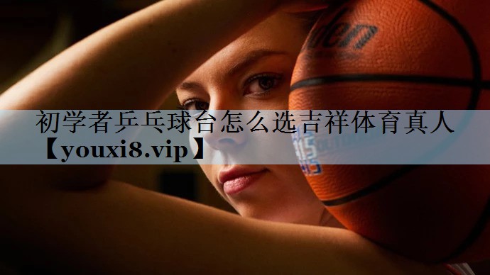 初学者乒乓球台怎么选吉祥体育真人
