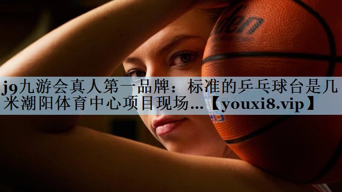 j9九游会真人第一品牌:标准的乒乓球台是几米潮阳体育中心项目现场…