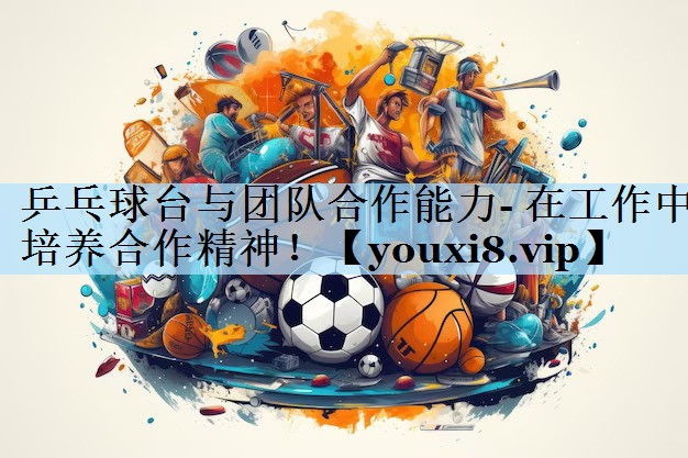 乒乓球台与团队合作能力- 在工作中培养合作精神!