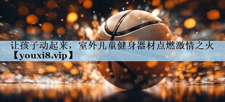 让孩子动起来,室外儿童健身器材点燃激情之火