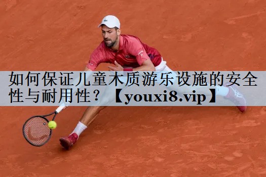 如何保证儿童木质游乐设施的安全性与耐用性?