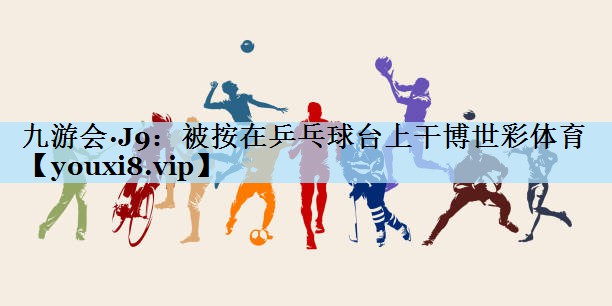 九游会·J9:被按在乒乓球台上干博世彩体育