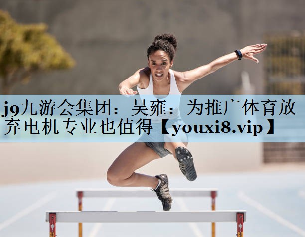 j9九游会集团:吴雍:为推广体育放弃电机专业也值得