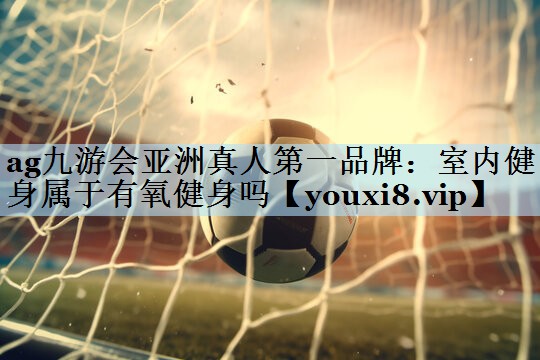ag九游会亚洲真人第一品牌：室内健身属于有氧健身吗