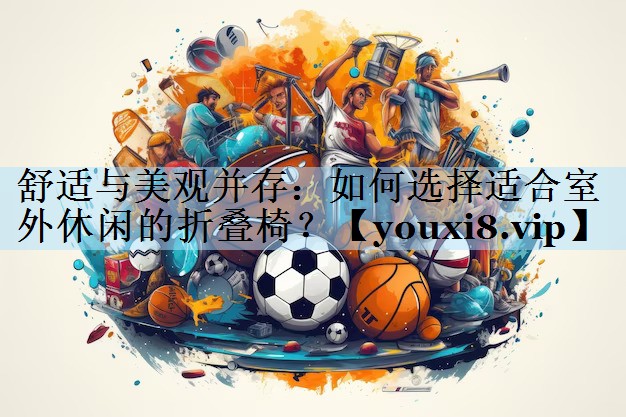 舒适与美观并存：如何选择适合室外休闲的折叠椅？