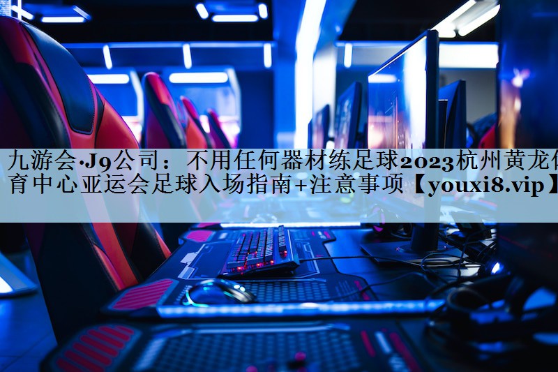 不用任何器材练足球2023杭州黄龙体育中心亚运会足球入场指南+注意事项