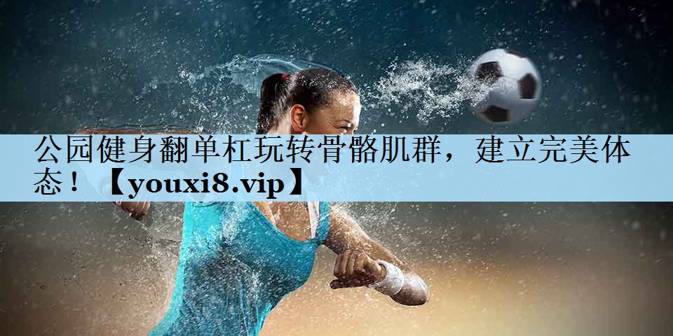公园健身翻单杠玩转骨骼肌群，建立完美体态！